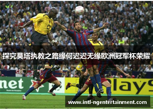 探究莫塔执教之路缘何迟迟无缘欧洲冠军杯荣耀