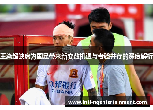 王燊超缺席为国足带来新变数机遇与考验并存的深度解析 王燊超缺席为国足带来新变数机遇与考验并存的深度解析