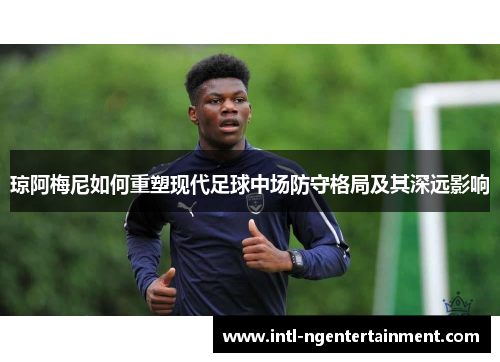 琼阿梅尼如何重塑现代足球中场防守格局及其深远影响 琼阿梅尼如何重塑现代足球中场防守格局及其深远影响