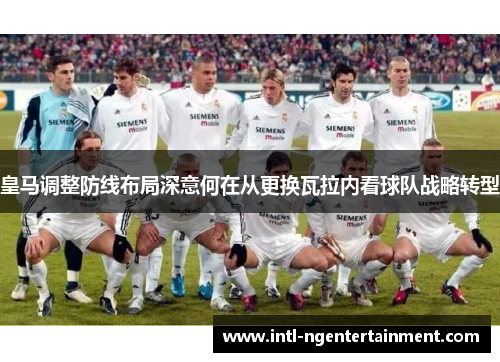皇马调整防线布局深意何在从更换瓦拉内看球队战略转型 皇马调整防线布局深意何在从更换瓦拉内看球队战略转型