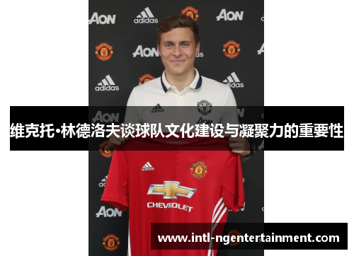 维克托·林德洛夫谈球队文化建设与凝聚力的重要性