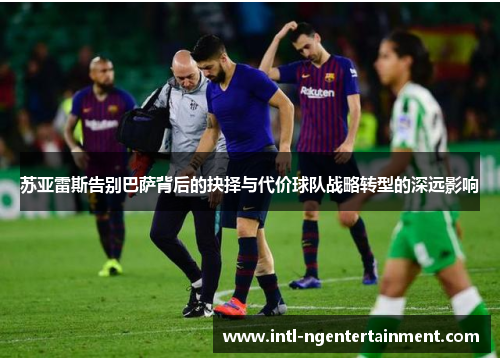 苏亚雷斯告别巴萨背后的抉择与代价球队战略转型的深远影响