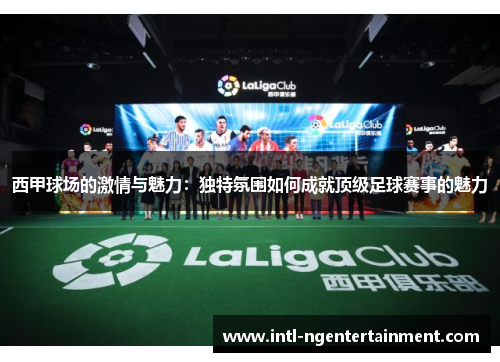 西甲球场的激情与魅力:独特氛围如何成就顶级足球赛事的魅力 西甲球场的激情与魅力:独特氛围如何成就顶级足球赛事的魅力