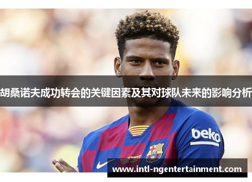 胡桑诺夫成功转会的关键因素及其对球队未来的影响分析 胡桑诺夫成功转会的关键因素及其对球队未来的影响分析