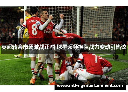 英超转会市场激战正酣 球星频频换队战力变动引热议 英超转会市场激战正酣 球星频频换队战力变动引热议