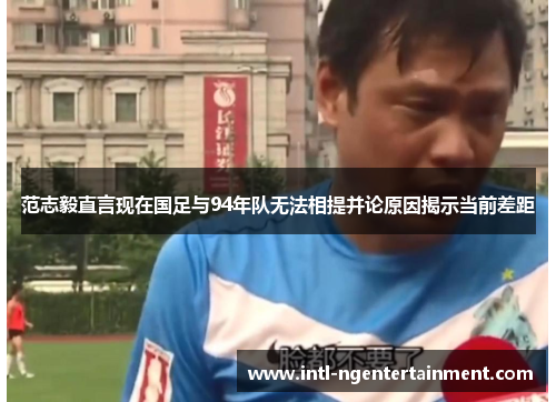范志毅直言现在国足与94年队无法相提并论原因揭示当前差距 范志毅直言现在国足与94年队无法相提并论原因揭示当前差距