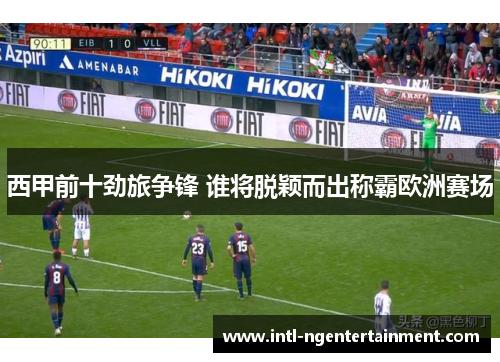 西甲前十劲旅争锋 谁将脱颖而出称霸欧洲赛场 西甲前十劲旅争锋 谁将脱颖而出称霸欧洲赛场
