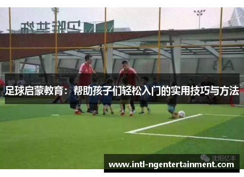 足球启蒙教育：帮助孩子们轻松入门的实用技巧与方法