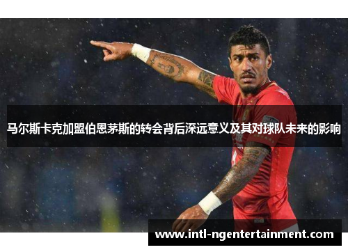 马尔斯卡克加盟伯恩茅斯的转会背后深远意义及其对球队未来的影响 马尔斯卡克加盟伯恩茅斯的转会背后深远意义及其对球队未来的影响