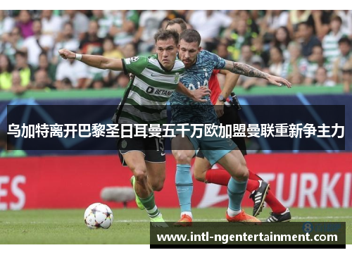 乌加特离开巴黎圣日耳曼五千万欧加盟曼联重新争主力