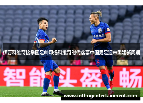 伊万科维奇接掌国足帅印扬科维奇时代落幕中国男足迎来重建新周期