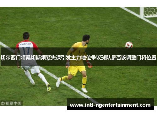 切尔西门将桑切斯频繁失误引发主力地位争议球队是否该调整门将位置