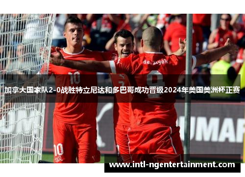 加拿大国家队2-0战胜特立尼达和多巴哥成功晋级2024年美国美洲杯正赛