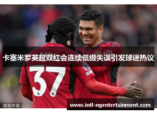 卡塞米罗英超双红会连续低级失误引发球迷热议